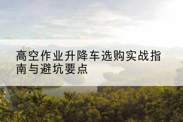 遂宁升降车怎么选-高空作业升降车选购实战指南与避坑要点