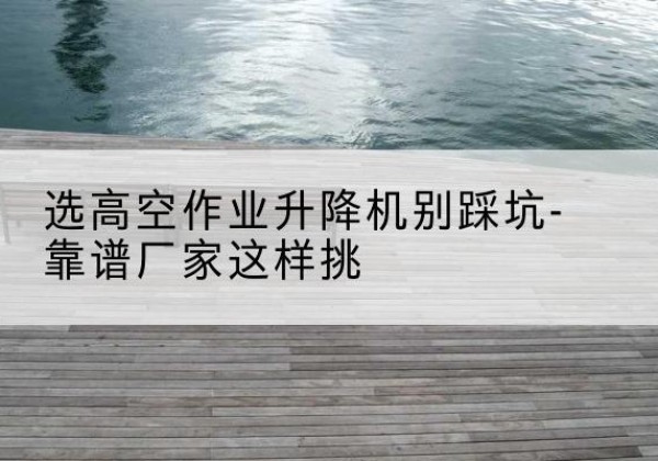 遂宁剪叉式升降机厂家-选高空作业升降机别踩坑-靠谱厂家这样挑