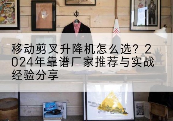 遂宁升降平台厂家推荐-移动剪叉升降机怎么选？2024年靠谱厂家推荐与实战经验分享